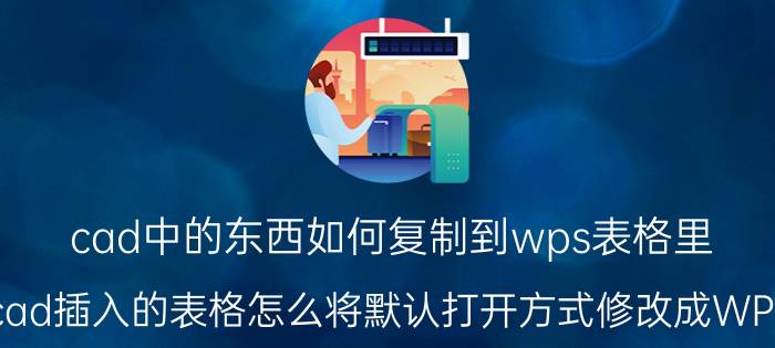 cad中的东西如何复制到wps表格里 cad插入的表格怎么将默认打开方式修改成WPS？